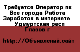 Требуется Оператор пк - Все города Работа » Заработок в интернете   . Удмуртская респ.,Глазов г.